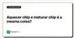 Aquecer chip e maturar chip é a mesma coisa?